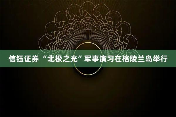 信钰证券 “北极之光”军事演习在格陵兰岛举行