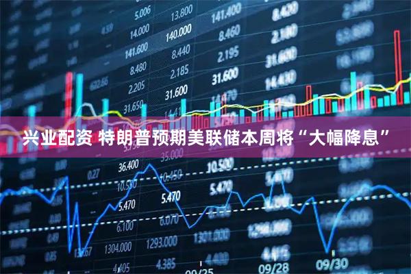兴业配资 特朗普预期美联储本周将“大幅降息”