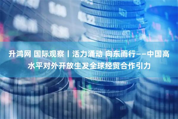 升鸿网 国际观察丨活力涌动 向东而行——中国高水平对外开放生发全球经贸合作引力