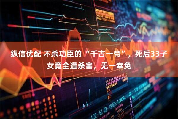 纵信优配 不杀功臣的 “千古一帝”，死后33子女竟全遭杀害，无一幸免