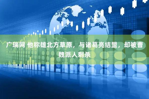 广瑞网 他称雄北方草原，与诸葛亮结盟，却被曹魏派人刺杀