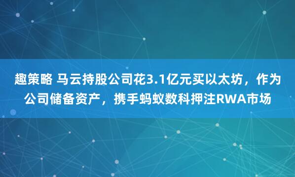 趣策略 马云持股公司花3.1亿元买以太坊，作为公司储备资产，携手蚂蚁数科押注RWA市场