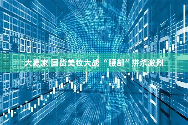 大赢家 国货美妆大战 “腰部”拼杀激烈