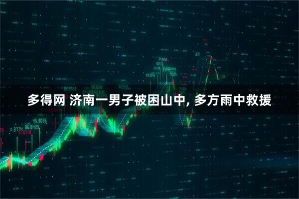 多得网 济南一男子被困山中, 多方雨中救援