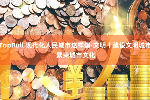 TopBull 现代化人民城市这样建·文明丨建设文明城市 繁荣城市文化