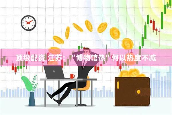 顶级配资 江苏：“博物馆热”何以热度不减