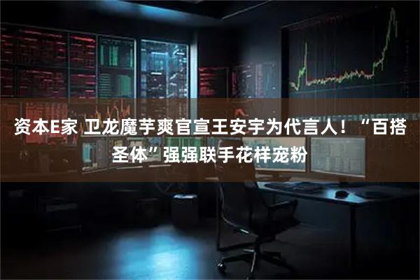 资本E家 卫龙魔芋爽官宣王安宇为代言人！“百搭圣体”强强联手花样宠粉