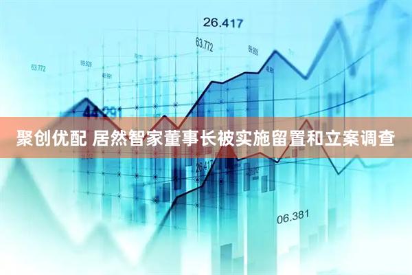 聚创优配 居然智家董事长被实施留置和立案调查