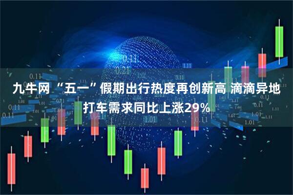 九牛网 “五一”假期出行热度再创新高 滴滴异地打车需求同比上涨29%