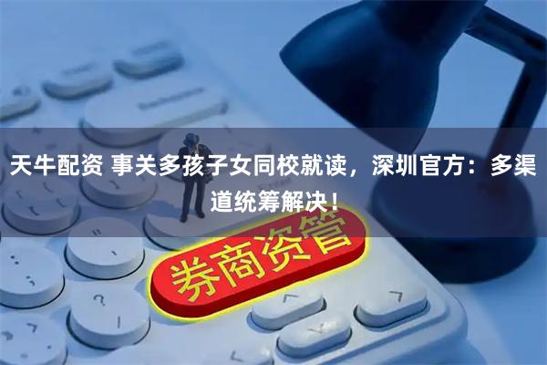天牛配资 事关多孩子女同校就读，深圳官方：多渠道统筹解决！