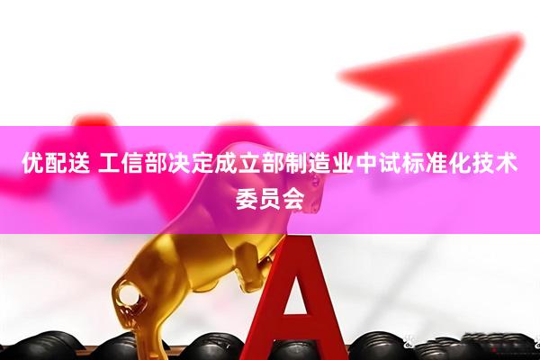 优配送 工信部决定成立部制造业中试标准化技术委员会