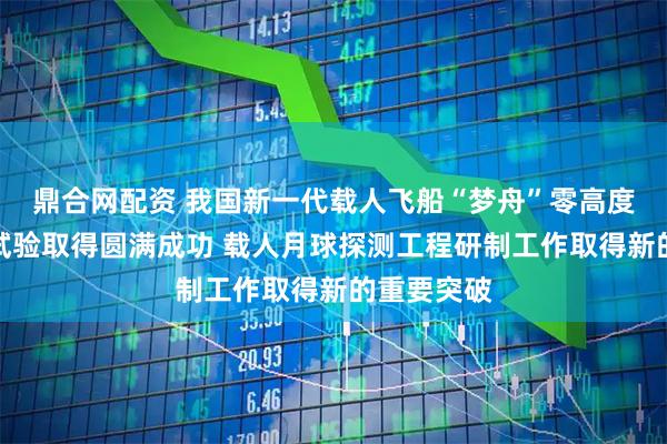 鼎合网配资 我国新一代载人飞船“梦舟”零高度逃逸飞行试验取得圆满成功 载人月球探测工程研制工作取得新的重要突破