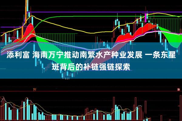 添利富 海南万宁推动南繁水产种业发展 一条东星斑背后的补链强链探索