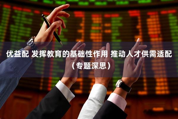 优益配 发挥教育的基础性作用 推动人才供需适配（专题深思）