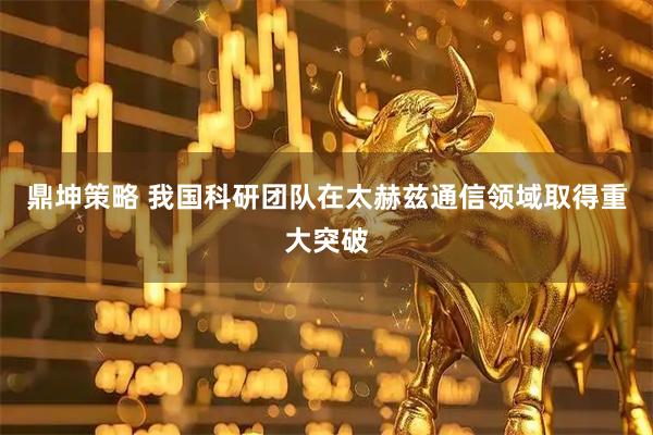 鼎坤策略 我国科研团队在太赫兹通信领域取得重大突破