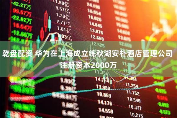 乾盘配资 华为在上海成立练秋湖安朴酒店管理公司 注册资本2000万