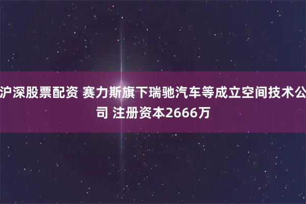 沪深股票配资 赛力斯旗下瑞驰汽车等成立空间技术公司 注册资本2666万