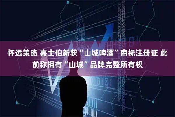 怀远策略 嘉士伯新获“山城啤酒”商标注册证 此前称拥有“山城”品牌完整所有权
