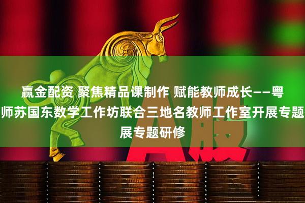 赢金配资 聚焦精品课制作 赋能教师成长——粤派名师苏国东数学工作坊联合三地名教师工作室开展专题研修