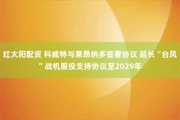 红太阳配资 科威特与莱昂纳多签署协议 延长“台风”战机服役支持协议至2029年