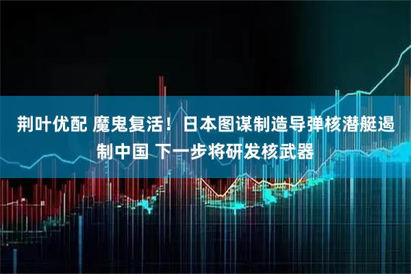 荆叶优配 魔鬼复活！日本图谋制造导弹核潜艇遏制中国 下一步将研发核武器