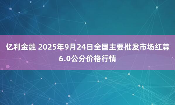 亿利金融 2025年9月24日全国主要批发市场红蒜6.0公分价格行情