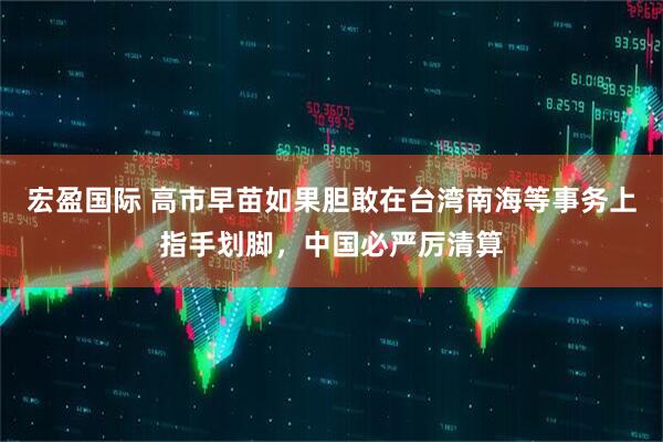宏盈国际 高市早苗如果胆敢在台湾南海等事务上指手划脚，中国必严厉清算