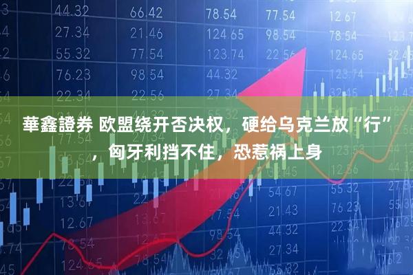 華鑫證券 欧盟绕开否决权，硬给乌克兰放“行”，匈牙利挡不住，恐惹祸上身