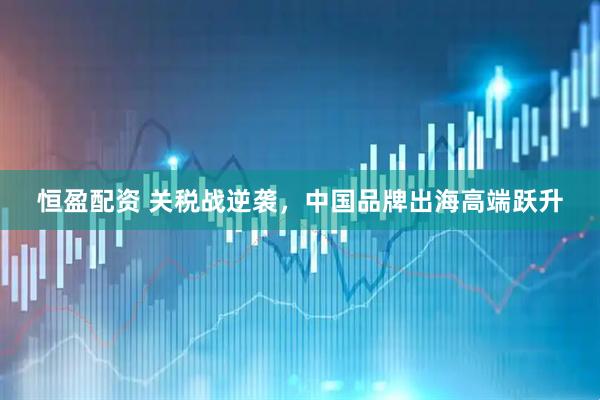 恒盈配资 关税战逆袭，中国品牌出海高端跃升