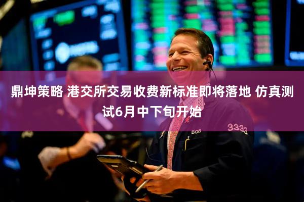 鼎坤策略 港交所交易收费新标准即将落地 仿真测试6月中下旬开始
