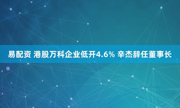 易配资 港股万科企业低开4.6% 辛杰辞任董事长