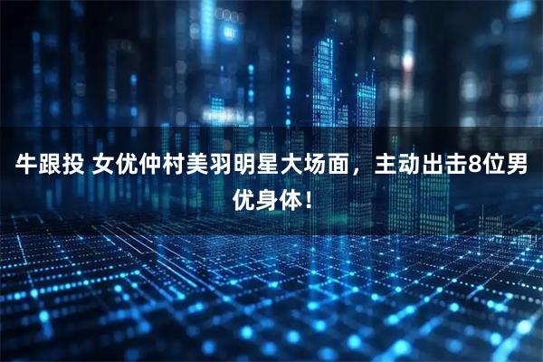 牛跟投 女优仲村美羽明星大场面，主动出击8位男优身体！