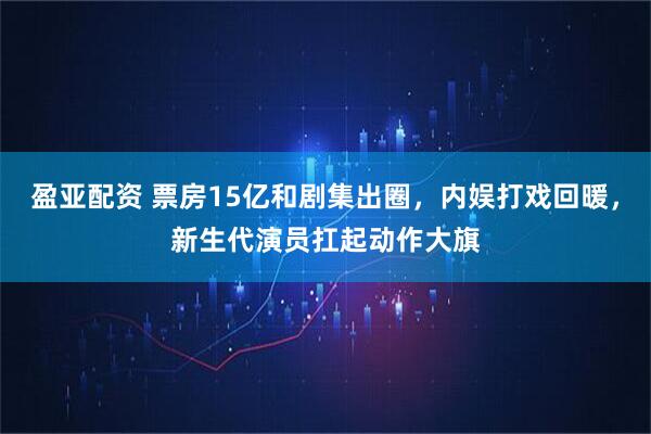 盈亚配资 票房15亿和剧集出圈，内娱打戏回暖，新生代演员扛起动作大旗