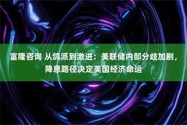 富隆咨询 从鸽派到激进：美联储内部分歧加剧，降息路径决定美国经济命运
