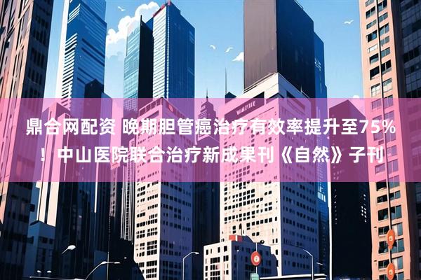 鼎合网配资 晚期胆管癌治疗有效率提升至75%！中山医院联合治疗新成果刊《自然》子刊