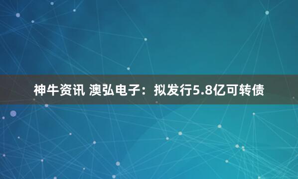 神牛资讯 澳弘电子：拟发行5.8亿可转债