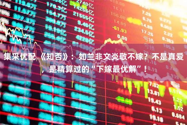 集采优配 《知否》：如兰非文炎敬不嫁？不是真爱，是精算过的“下嫁最优解”！