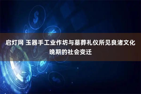 启灯网 玉器手工业作坊与墓葬礼仪所见良渚文化晚期的社会变迁