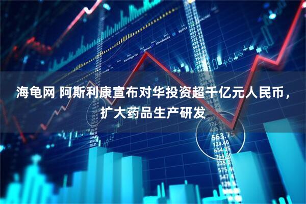 海龟网 阿斯利康宣布对华投资超千亿元人民币，扩大药品生产研发