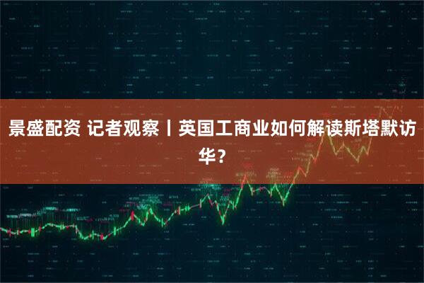 景盛配资 记者观察丨英国工商业如何解读斯塔默访华？