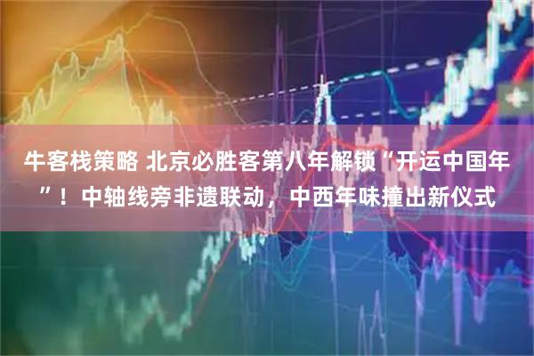 牛客栈策略 北京必胜客第八年解锁“开运中国年”！中轴线旁非遗联动，中西年味撞出新仪式