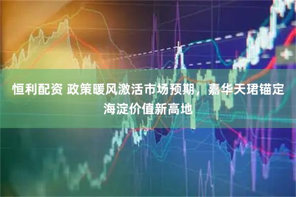 恒利配资 政策暖风激活市场预期，嘉华天珺锚定海淀价值新高地