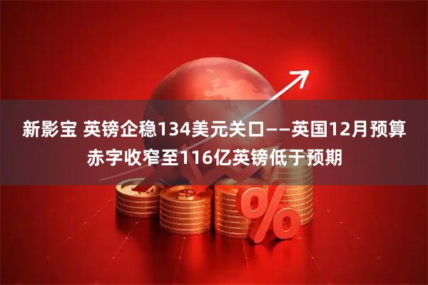 新影宝 英镑企稳134美元关口——英国12月预算赤字收窄至116亿英镑低于预期