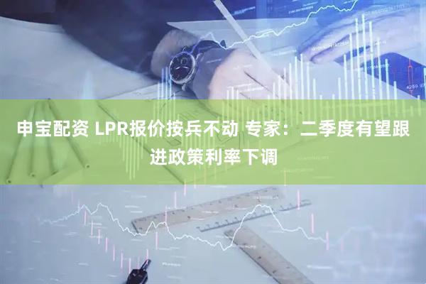 申宝配资 LPR报价按兵不动 专家：二季度有望跟进政策利率下调