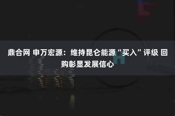鼎合网 申万宏源：维持昆仑能源“买入”评级 回购彰显发展信心