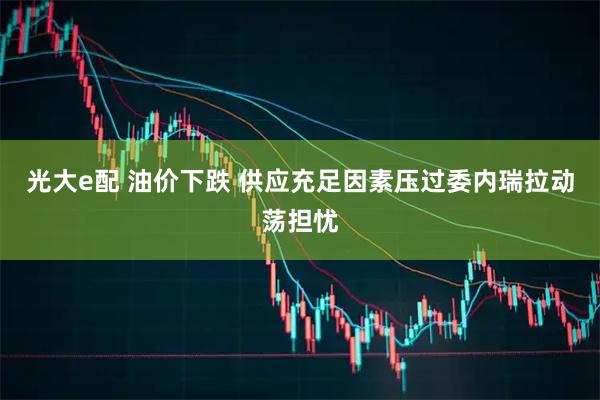 光大e配 油价下跌 供应充足因素压过委内瑞拉动荡担忧