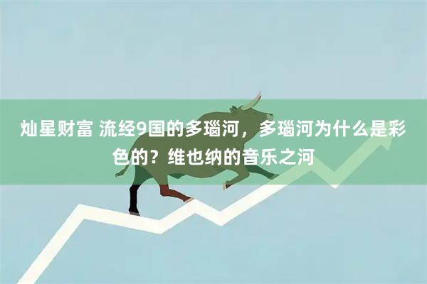 灿星财富 流经9国的多瑙河，多瑙河为什么是彩色的？维也纳的音乐之河