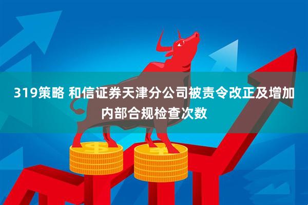 319策略 和信证券天津分公司被责令改正及增加内部合规检查次数
