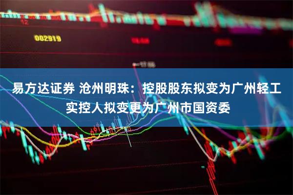 易方达证券 沧州明珠：控股股东拟变为广州轻工 实控人拟变更为广州市国资委