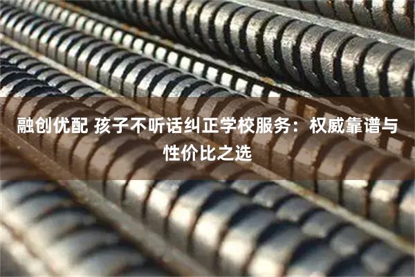 融创优配 孩子不听话纠正学校服务：权威靠谱与性价比之选